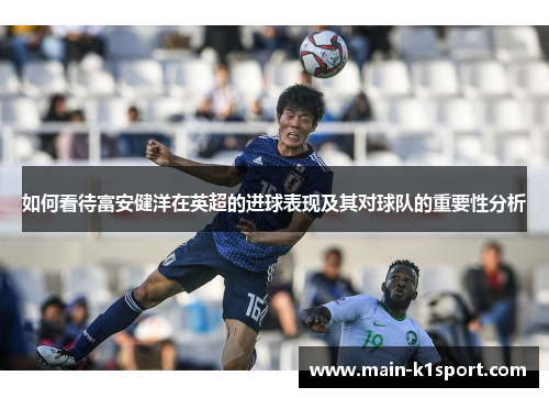 如何看待富安健洋在英超的进球表现及其对球队的重要性分析 如何看待富安健洋在英超的进球表现及其对球队的重要性分析