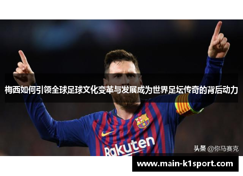 梅西如何引领全球足球文化变革与发展成为世界足坛传奇的背后动力