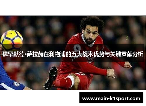 穆罕默德·萨拉赫在利物浦的五大战术优势与关键贡献分析