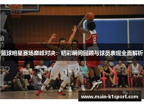 篮球明星赛场巅峰对决：精彩瞬间回顾与球员表现全面解析